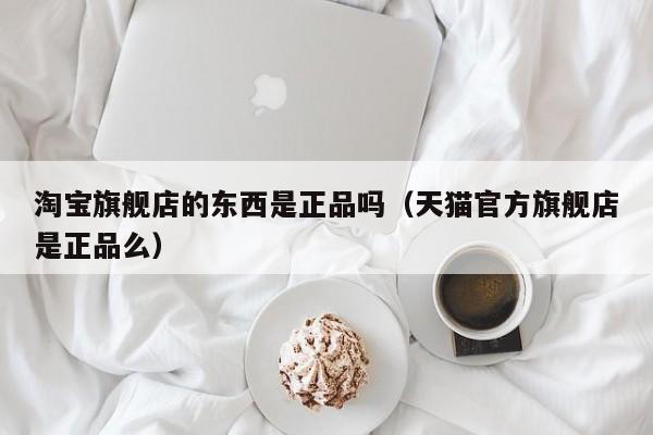 淘宝旗舰店的东西是正品吗（天猫官方旗舰店是正品么）-第1张图片