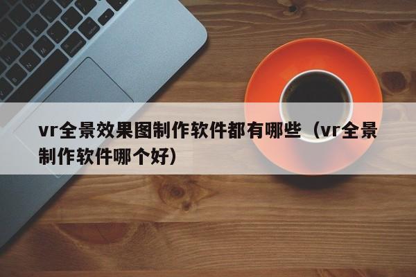 vr全景效果图制作软件都有哪些（vr全景制作软件哪个好）-第1张图片