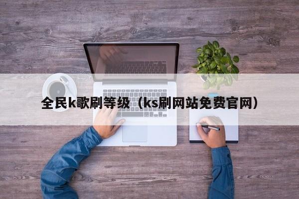 全民k歌刷等级（ks刷网站免费官网）-第1张图片