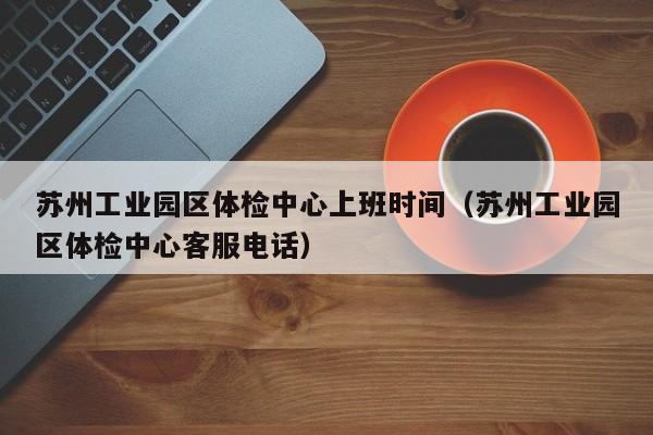 苏州工业园区体检中心上班时间（苏州工业园区体检中心客服电话）-第1张图片