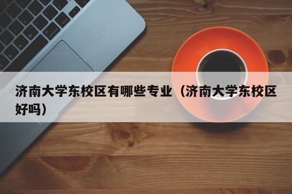 济南大学东校区有哪些专业（济南大学东校区好吗）-第1张图片