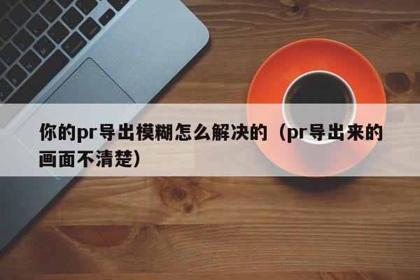 你的pr导出模糊怎么解决的（pr导出来的画面不清楚）-第1张图片