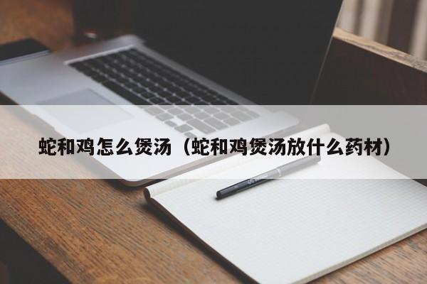 蛇和鸡怎么煲汤（蛇和鸡煲汤放什么药材）-第1张图片