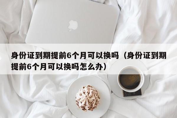 身份证到期提前6个月可以换吗（身份证到期提前6个月可以换吗怎么办）-第1张图片