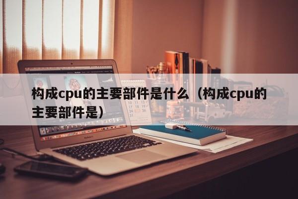 构成cpu的主要部件是什么（构成cpu的主要部件是）-第1张图片