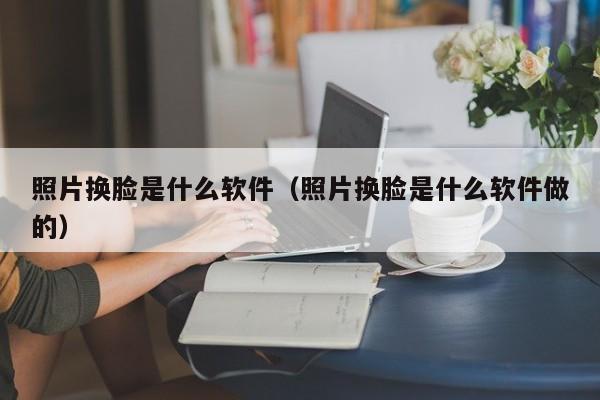 照片换脸是什么软件（照片换脸是什么软件做的）-第1张图片