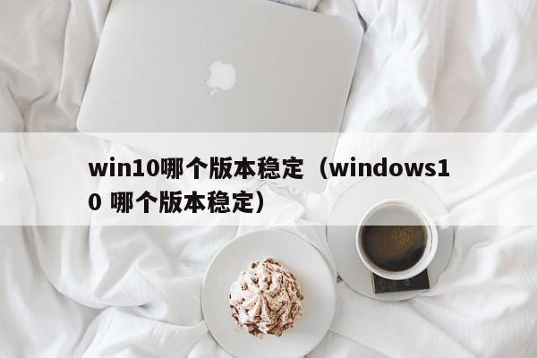 win10哪个版本稳定（windows10 哪个版本稳定）-第1张图片