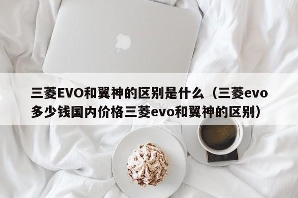 三菱EVO和翼神的区别是什么（三菱evo多少钱国内价格三菱evo和翼神的区别）-第1张图片