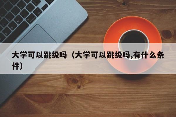 大学可以跳级吗（大学可以跳级吗,有什么条件）-第1张图片