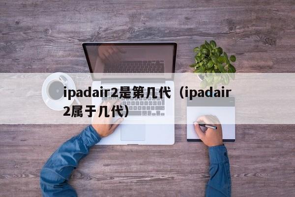 ipadair2是第几代（ipadair2属于几代）-第1张图片