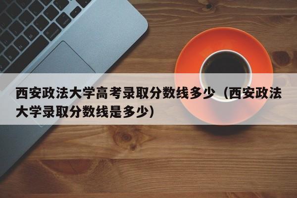 西安政法大学高考录取分数线多少（西安政法大学录取分数线是多少）-第1张图片