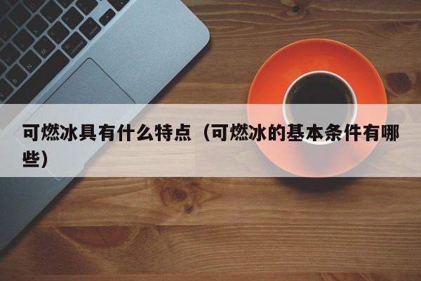 可燃冰具有什么特点（可燃冰的基本条件有哪些）-第1张图片