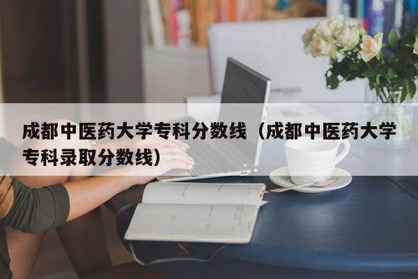 成都中医药大学专科分数线（成都中医药大学专科录取分数线）-第1张图片