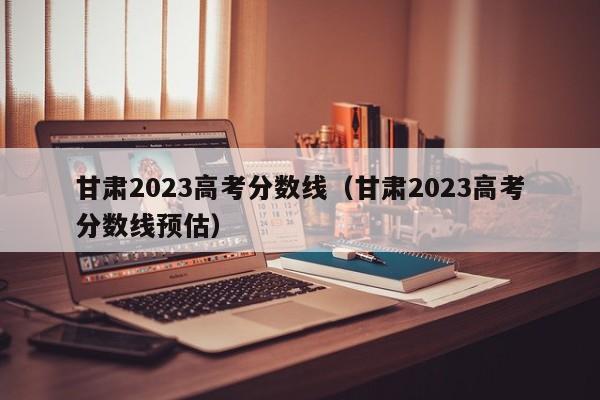 甘肃2023高考分数线（甘肃2023高考分数线预估）-第1张图片