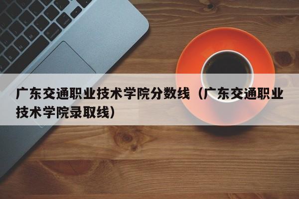 广东交通职业技术学院分数线（广东交通职业技术学院录取线）-第1张图片