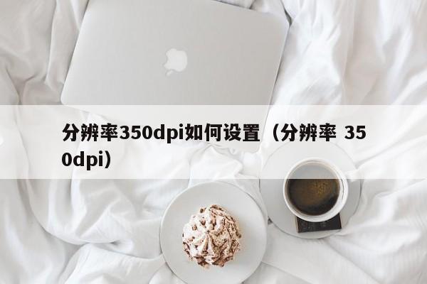 分辨率350dpi如何设置（分辨率 350dpi）-第1张图片