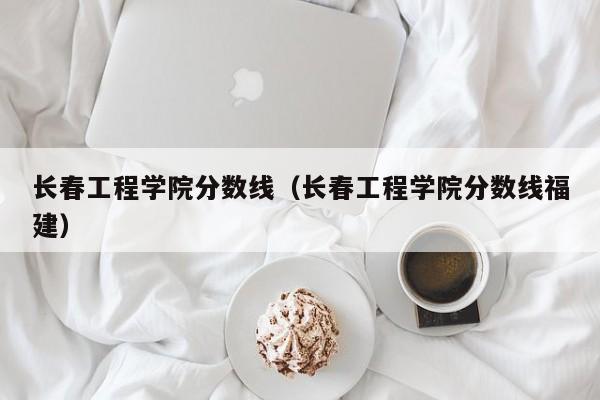 长春工程学院分数线（长春工程学院分数线福建）-第1张图片