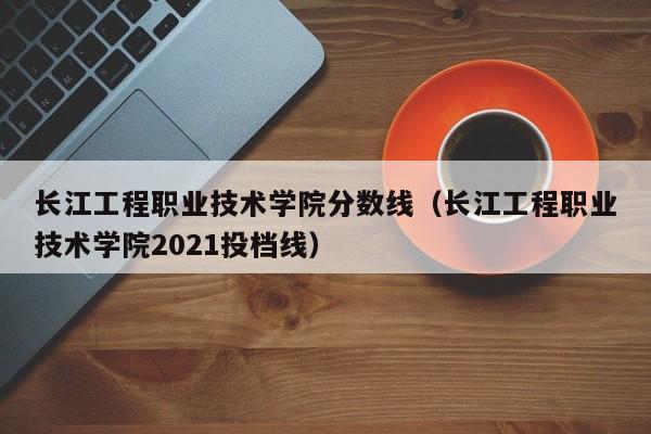 长江工程职业技术学院分数线（长江工程职业技术学院2021投档线）-第1张图片