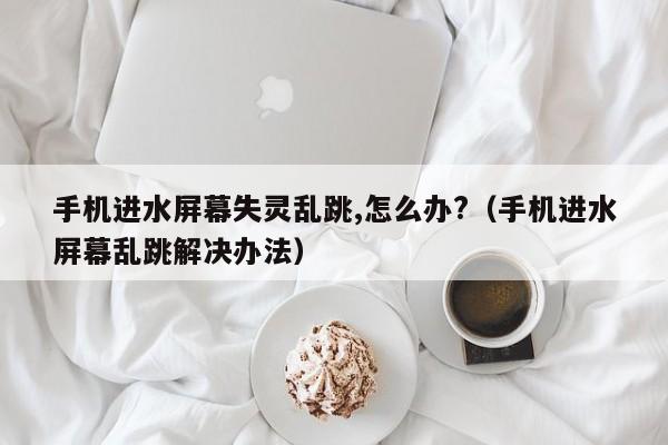 手机进水屏幕失灵乱跳,怎么办?（手机进水屏幕乱跳解决办法）-第1张图片