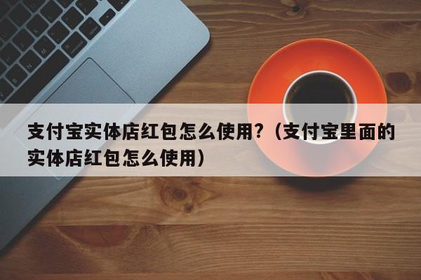 支付宝实体店红包怎么使用?（支付宝里面的实体店红包怎么使用）-第1张图片