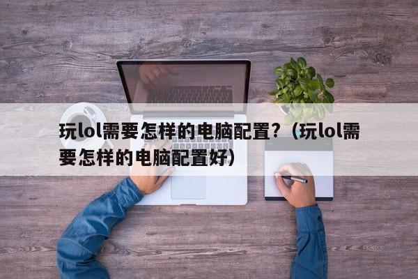 玩lol需要怎样的电脑配置?（玩lol需要怎样的电脑配置好）-第1张图片