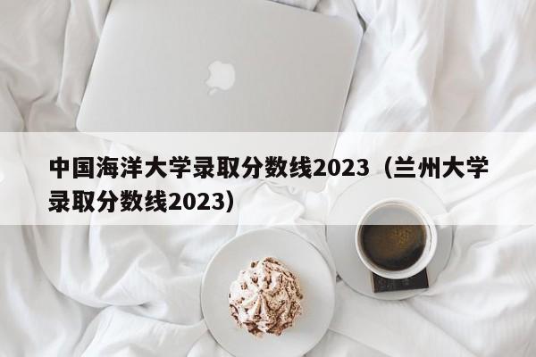 中国海洋大学录取分数线2023（兰州大学录取分数线2023）-第1张图片