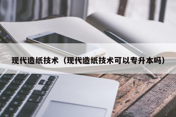 现代造纸技术（现代造纸技术可以专升本吗）-第1张图片