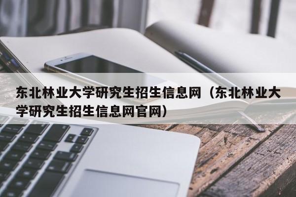 东北林业大学研究生招生信息网（东北林业大学研究生招生信息网官网）-第1张图片