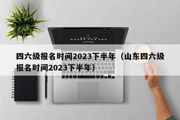 四六级报名时间2023下半年（山东四六级报名时间2023下半年）-第1张图片