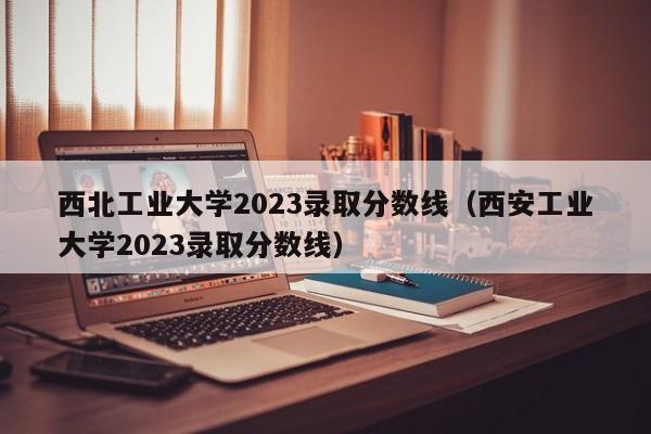 西北工业大学2023录取分数线（西安工业大学2023录取分数线）-第1张图片