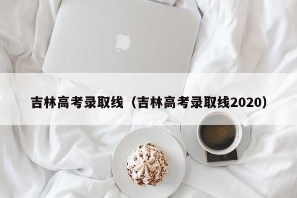 吉林高考录取线（吉林高考录取线2020）-第1张图片