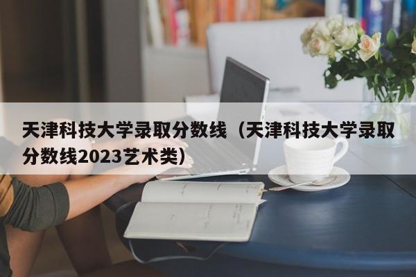 天津科技大学录取分数线（天津科技大学录取分数线2023艺术类）-第1张图片