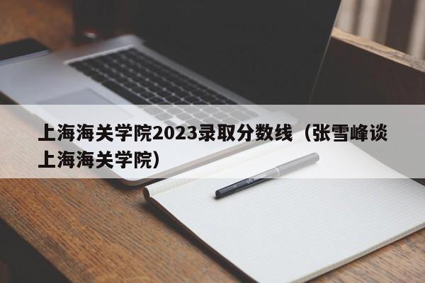 上海海关学院2023录取分数线（张雪峰谈上海海关学院）-第1张图片