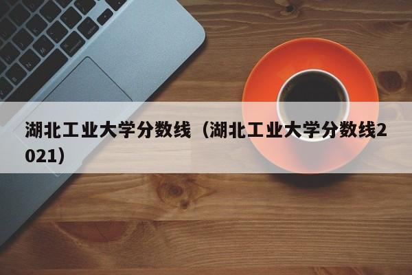 湖北工业大学分数线（湖北工业大学分数线2021）-第1张图片