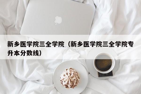 新乡医学院三全学院（新乡医学院三全学院专升本分数线）-第1张图片