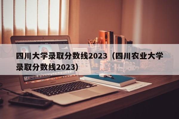 四川大学录取分数线2023（四川农业大学录取分数线2023）-第1张图片