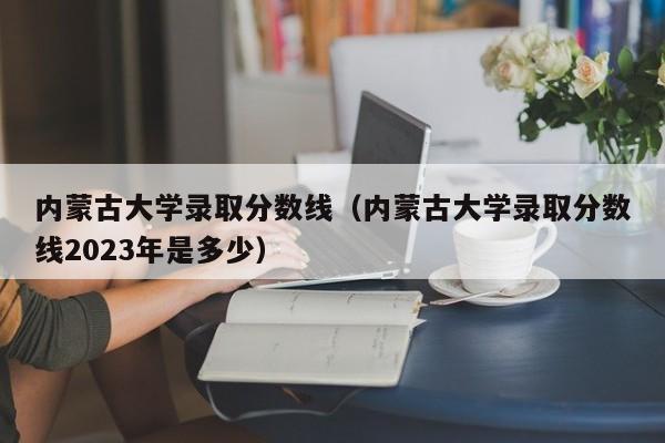 内蒙古大学录取分数线（内蒙古大学录取分数线2023年是多少）-第1张图片