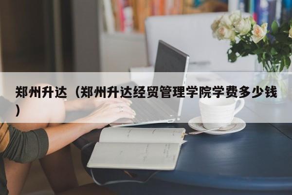 郑州升达（郑州升达经贸管理学院学费多少钱）-第1张图片