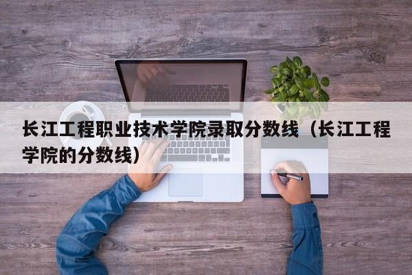 长江工程职业技术学院录取分数线（长江工程学院的分数线）-第1张图片