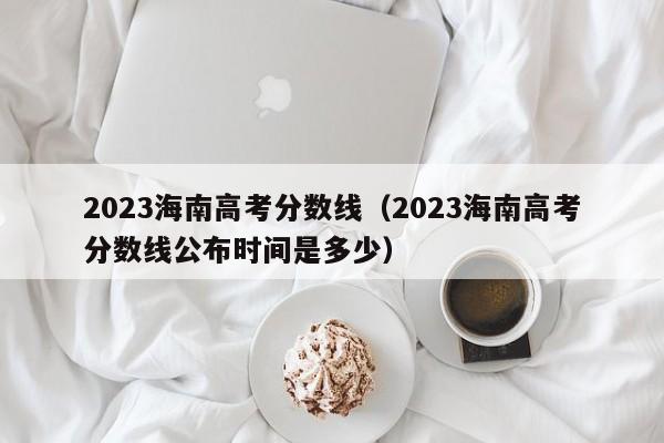 2023海南高考分数线（2023海南高考分数线公布时间是多少）-第1张图片