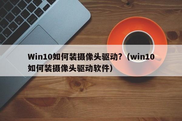 Win10如何装摄像头驱动?（win10如何装摄像头驱动软件）-第1张图片