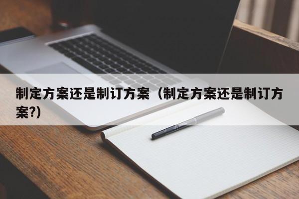 制定方案还是制订方案（制定方案还是制订方案?）-第1张图片