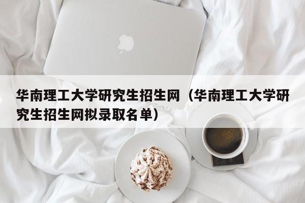 华南理工大学研究生招生网（华南理工大学研究生招生网拟录取名单）-第1张图片