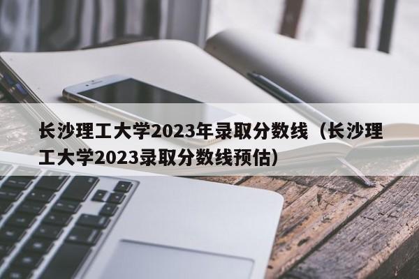 长沙理工大学2023年录取分数线（长沙理工大学2023录取分数线预估）-第1张图片