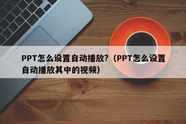 PPT怎么设置自动播放?（PPT怎么设置自动播放其中的视频）-第1张图片