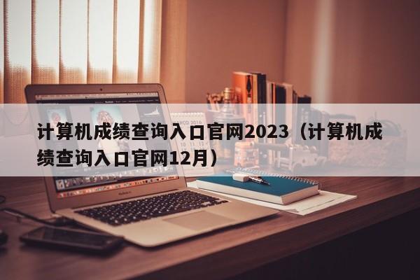 计算机成绩查询入口官网2023（计算机成绩查询入口官网12月）-第1张图片