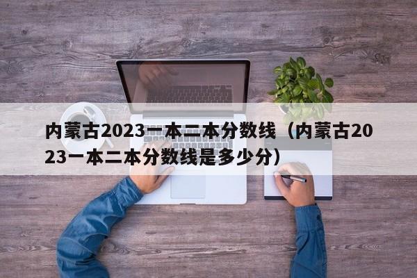 内蒙古2023一本二本分数线（内蒙古2023一本二本分数线是多少分）-第1张图片