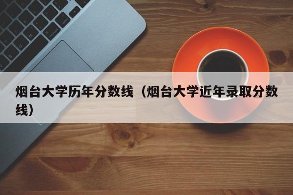 烟台大学历年分数线（烟台大学近年录取分数线）-第1张图片