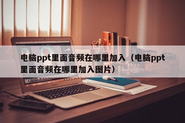 电脑ppt里面音频在哪里加入（电脑ppt里面音频在哪里加入图片）-第1张图片