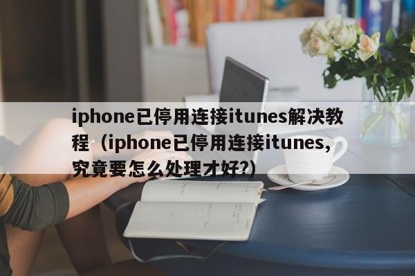 iphone已停用连接itunes解决教程（iphone已停用连接itunes,究竟要怎么处理才好?）-第1张图片